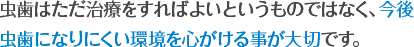 虫歯はただ治療をすればよいというものではなく、今後
虫歯になりにくい環境を心がける事が大切です。