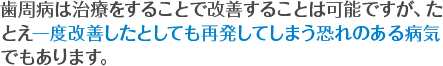 歯周病は治療をすることで改善することは可能ですが、たとえ一度改善したとしても再発してしまう恐れのある病気でもあります。