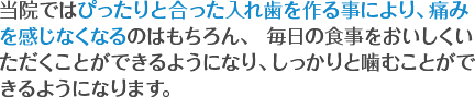 当院ではぴったりと合った入れ歯を作る事により、痛みを感じなくなるのはもちろん、 毎日の食事をおいしくいただくことができるようになり、しっかりと噛むことができるようになります。